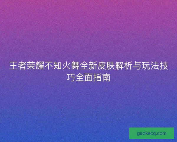 王者荣耀不知火舞全新皮肤解析与玩法技巧全面指南