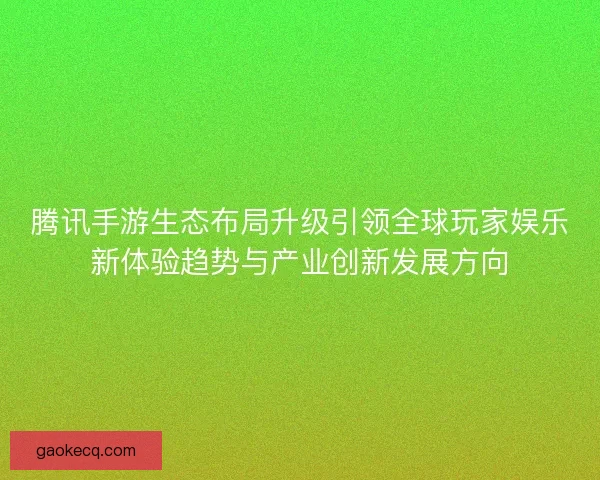 腾讯手游生态布局升级引领全球玩家娱乐新体验趋势与产业创新发展方向