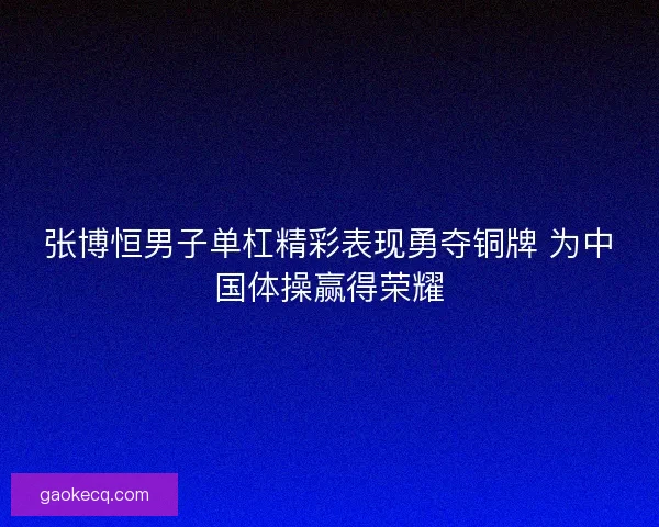 张博恒男子单杠精彩表现勇夺铜牌 为中国体操赢得荣耀
