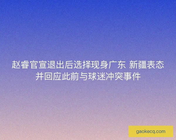 赵睿官宣退出后选择现身广东 新疆表态并回应此前与球迷冲突事件