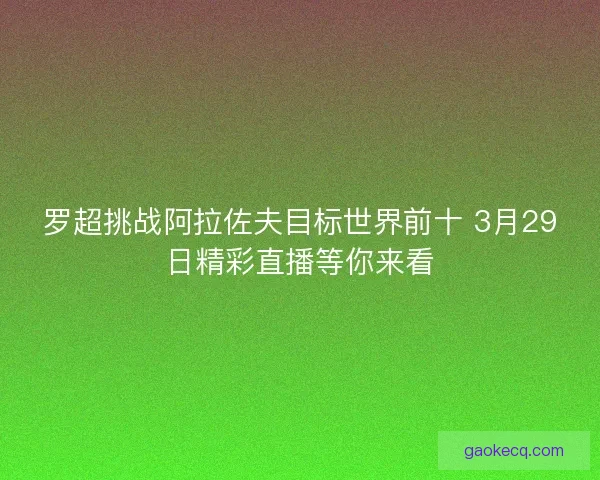 罗超挑战阿拉佐夫目标世界前十 3月29日精彩直播等你来看